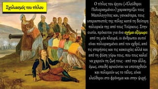 Σχολιασμός του τίτλου
Ο τίτλος του έργου («Ελεύθεροι
Πολιορκημένοι») χαρακτηρίζει τους
Μεσολογγίτες και, γενικότερα, τους
υπερασπιστές της πόλης κατά τη δεύτερη
πολιορκία της από τους Τούρκους. Στην
ουσία, πρόκειται για ένα σχήμα οξύμωρο:
από τη μία πλευρά, οι άνθρωποι αυτοί
είναι πολιορκημένοι από τον εχθρό, από
τις στερήσεις και τις κακουχίες αλλά και
από τη φύση γύρω τους, που τους καλεί
να χαρούν τη ζωή τους ∙ από την άλλη,
όμως, επειδή αρνούνται να υποταχθούν
και πολεμούν ως το τέλος, είναι
ελεύθεροι στο φρόνημα και στην ψυχή.
 