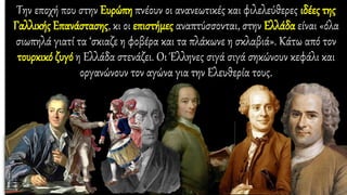 Την εποχή που στην Ευρώπη πνέουν οι ανανεωτικές και φιλελεύθερες ιδέες της
Γαλλικής Επανάστασης, κι οι επιστήμες αναπτύσσονται, στην Ελλάδα είναι «όλα
σιωπηλά γιατί τα ‘σκιαζε η φοβέρα και τα πλάκωνε η σκλαβιά». Κάτω από τον
τουρκικό ζυγό η Ελλάδα στενάζει. Οι Έλληνες σιγά σιγά σηκώνουν κεφάλι και
οργανώνουν τον αγώνα για την Ελευθερία τους.
 