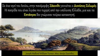 Σε ένα νησί του Ιονίου, στην πανέμορφη Ζάκυνθο γεννιέται ο Διονύσιος Σολωμός.
Η πατρίδα του είναι λιγάκι πιο τυχερή από την υπόλοιπη Ελλάδα, μια και τα
Επτάνησα δεν γνώρισαν τούρκο κατακτητή.
Joseph Mallord William Turner, 1820, άποψη Ζακύνθου.
 