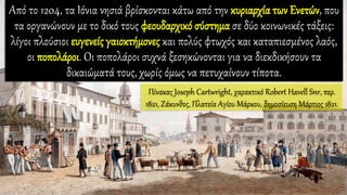 Από το 1204, τα Ιόνια νησιά βρίσκονται κάτω από την κυριαρχία των Ενετών, που
τα οργανώνουν με το δικό τους φεουδαρχικό σύστημα σε δύο κοινωνικές τάξεις:
λίγοι πλούσιοι ευγενείς γαιοκτήμονες και πολύς φτωχός και καταπιεσμένος λαός,
οι ποπολάροι. Οι ποπολάροι συχνά ξεσηκώνονται για να διεκδικήσουν τα
δικαιώματά τους, χωρίς όμως να πετυχαίνουν τίποτα.
Πίνακας Joseph Cartwright, χαρακτικό Robert Havell Snr, περ.
1821, Ζάκυνθος, Πλατεία Αγίου Μάρκου, δημοσίευση Μάρτιος 1821.
 