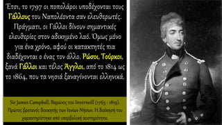Έτσι, το 1797 οι ποπολάροι υποδέχονται τους
Γάλλους του Ναπολέοντα σαν ελευθερωτές.
Πράγματι, οι Γάλλοι δίνουν σημαντικές
ελευθερίες στον αδικημένο λαό. Όμως μόνο
για ένα χρόνο, αφού οι κατακτητές πια
διαδέχονται ο ένας τον άλλο. Ρώσοι, Τούρκοι,
ξανά Γάλλοι και τέλος Άγγλοι, από το 1814 ως
το 1864, που τα νησιά ξαναγίνονται ελληνικά.
Sir James Campbell, Βαρώνος του Inverneill (1763 - 1819).
Πρώτος βρετανός διοικητής των Ιονίων Νήσων. Η διοίκησή του
χαρακτηρίστηκε από υπερβολική αυστηρότητα.
 