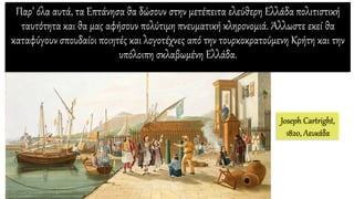 Παρ’ όλα αυτά, τα Επτάνησα θα δώσουν στην μετέπειτα ελεύθερη Ελλάδα πολιτιστική
ταυτότητα και θα μας αφήσουν πολύτιμη πνευματική κληρονομιά. Άλλωστε εκεί θα
καταφύγουν σπουδαίοι ποιητές και λογοτέχνες από την τουρκοκρατούμενη Κρήτη και την
υπόλοιπη σκλαβωμένη Ελλάδα.
Joseph Cartright,
1820, Λευκάδα
 