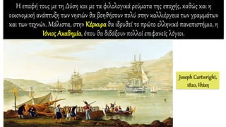 Η επαφή τους με τη Δύση και με τα φιλολογικά ρεύματα της εποχής, καθώς και η
οικονομική ανάπτυξη των νησιών θα βοηθήσουν πολύ στην καλλιέργεια των γραμμάτων
και των τεχνών. Μάλιστα, στην Κέρκυρα θα ιδρυθεί το πρώτο ελληνικό πανεπιστήμιο, η
Ιόνιος Ακαδημία, όπου θα διδάξουν πολλοί επιφανείς λόγιοι.
Joseph Cartwright,
1820, Ιθάκη
 