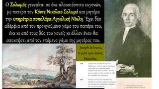 Ο Σολωμός γεννιέται σε ένα πλουσιόσπιτο ευγενών,
με πατέρα τον Κόντε Νικόλαο Σολωμό και μητέρα
την υπηρέτρια ποπολάρα Αγγελική Νίκλη. Έχει δύο
αδέρφια από τον προηγούμενο γάμο του πατέρα του,
ένα κι από τους δύο του γονείς κι άλλον έναν θα
αποκτήσει από τον επόμενο γάμο της μητέρας του.
Joseph Schranz,
1ο μισό 19ου αιώνα,
Ζάκυνθος.
 