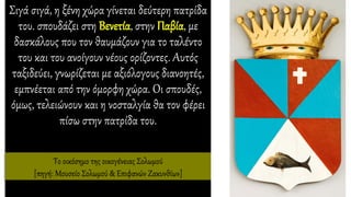 Σιγά σιγά, η ξένη χώρα γίνεται δεύτερη πατρίδα
του. σπουδάζει στη Βενετία, στην Παβία, με
δασκάλους που τον θαυμάζουν για το ταλέντο
του και του ανοίγουν νέους ορίζοντες. Αυτός
ταξιδεύει, γνωρίζεται με αξιόλογους διανοητές,
εμπνέεται από την όμορφη χώρα. Οι σπουδές,
όμως, τελειώνουν και η νοσταλγία θα τον φέρει
πίσω στην πατρίδα του.
Το οικόσημο της οικογένειας Σολωμού
[πηγή: Μουσείο Σολωμού & Επιφανών Ζακυνθίων]
 
