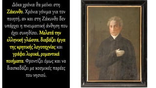 Δέκα χρόνια θα μείνει στη
Ζάκυνθο. Χρόνια γόνιμα για τον
ποιητή, αν και στη Ζάκυνθο δεν
υπάρχει η πνευματική άνθηση που
έχει συνηθίσει. Μελετά την
ελληνική γλώσσα, διαβάζει έργα
της κρητικής λογοτεχνίας και
γράφει λυρικά, ρομαντικά
ποιήματα. Φροντίζει όμως και να
διασκεδάζει με κοσμικές παρέες
του νησιού.
 