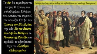 Το 1821 θα σημαδέψει τον
ποιητή. Ο αγώνας των
σκλαβωμένων Ελλήνων
τον εμπνέει, τον συγκινεί,
τον ωριμάζει. Γράφει τον
Ύμνο εις την Ελευθερίαν,
την ωδή Εις τον θάνατο
του Λόρδου Μπάιρον, τη
Γυναίκατης Ζάκυθος και
σχεδιάζει το αξεπέραστο
έργο του Ελεύθεροι
Πολιορκημένοι.
Θεόδωρος Βρυζάκης, 1861, η υποδοχή του Λόρδου Βύρωνα στο Μεσολόγγι [λεπτομέρεια].
 