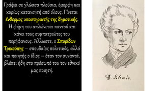 Γράφει σε γλώσσα πλούσια, όμορφη και
κυρίως κατανοητή από όλους. Γίνεται
ένθερμος υποστηρικτής της δημοτικής.
Η φήμη του απλώνεται παντού και
κάνει τους συμπατριώτες του
περήφανους. Άλλωστε, ο Σπυρίδων
Τρικούπης – σπουδαίος πολιτικός, αλλά
και ποιητής ο ίδιος – όταν τον συναντά,
βλέπει ήδη στο πρόσωπό του τον εθνικό
μας ποιητή.
 