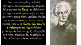 Στην ουσία, είναι μόνος και βαθιά
πληγωμένος από οικογενειακά προβλήματα.
Ταλαιπωρείται από δίκες με τα αδέλφια του
για περιουσιακά ζητήματα, αυτός που μόνο
για τον πνευματικό πλούτο νοιάζεται. Θα βρει
καταφύγιο στο ποτό, που γίνεται μόνιμος
σύντροφός του ως το τέλος της ζωής του, στις
21 Φεβρουαρίου του 1857. κηδεύεται
μεγαλοπρεπώς όπως του αρμόζει. Κι όμως! Ο
ποιητής της ελευθερίας δεν θα προλάβει να
δει τα Επτάνησα ελληνικά κι ελεύθερα …
 