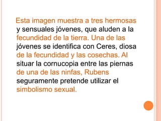 Esta imagen muestra a tres hermosas y sensuales jóvenes, que aluden a la fecundidad de la tierra. Una de las jóvenes se identifica con Ceres, diosa de la fecundidad y las cosechas. Al situar la cornucopia entre las piernas de una de las ninfas, Rubens seguramente pretende utilizar el simbolismo sexual.