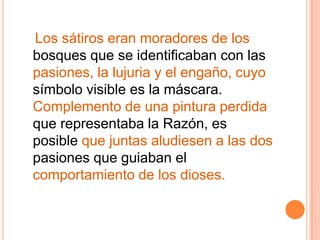    Los sátiros eran moradores de los bosques que se identificaban con las pasiones, la lujuria y el engaño, cuyo símbolo visible es la máscara. Complemento de una pintura perdida que representaba la Razón, es posible que juntas aludiesen a las dos pasiones que guiaban el comportamiento de los dioses.