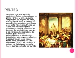 PENTEO
 Dioniso vuelve a su lugar de
nacimiento, Tebas, gobernado por su
primo, Penteo. El primero, quería
vengarse de las mujeres de Tebas,
sus tías Ágave, Ino y Autónoe y su
primo Penteo, por negar su divinidad
y por tanto, no adorarle. Penteo fue
vuelto loco lentamente por el
convincente Dioniso, y atraído a los
bosques del monte Citerón para ver
a las Ménades, las adoradoras de
Dioniso que a menudo
experimentaban el éxtasis divino.
Cuando las mujeres vieron a Penteo,
lo descuartizaron como habían
hecho antes en la obra con una
manada de ganado. Brutalmente, su
cabeza fue cortada por su madre
Ágave cuando suplicaba por su vida.
 