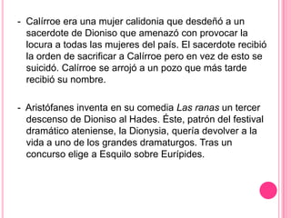 - Calírroe era una mujer calidonia que desdeñó a un
  sacerdote de Dioniso que amenazó con provocar la
  locura a todas las mujeres del país. El sacerdote recibió
  la orden de sacrificar a Calírroe pero en vez de esto se
  suicidó. Calírroe se arrojó a un pozo que más tarde
  recibió su nombre.

- Aristófanes inventa en su comedia Las ranas un tercer
  descenso de Dioniso al Hades. Éste, patrón del festival
  dramático ateniense, la Dionysia, quería devolver a la
  vida a uno de los grandes dramaturgos. Tras un
  concurso elige a Esquilo sobre Eurípides.
 