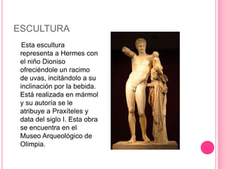 ESCULTURA
  Esta escultura
 representa a Hermes con
 el niño Dioniso
 ofreciéndole un racimo
 de uvas, incitándolo a su
 inclinación por la bebida.
 Está realizada en mármol
 y su autoría se le
 atribuye a Praxíteles y
 data del siglo I. Esta obra
 se encuentra en el
 Museo Arqueológico de
 Olimpia.
 