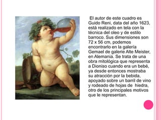 El autor de este cuadro es
Guido Reni, data del año 1623,
está realizado en tela con la
técnica del oleo y de estilo
barroco. Sus dimensiones son
72 x 56 cm, podemos
encontrarlo en la galería
Gemael de galerie Alte Meister,
en Alemania. Se trata de una
obra mitológica que representa
a Dioniso cuando era un bebé,
ya desde entonces mostraba
su atracción por la bebida,
apoyado sobre un barril de vino
y rodeado de hojas de hiedra,
otro de los principales motivos
que le representan.
 