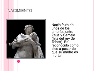 NACIMIENTO


             Nació fruto de
             unos de los
             amoríos entre
             Zeus y Semele
             (hija del rey de
             Tebas). Es
             reconocido como
             dios a pesar de
             que su madre es
             mortal.
 