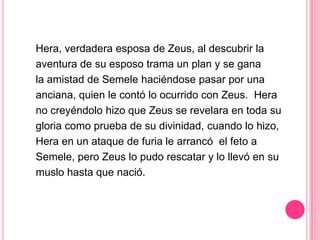 Hera, verdadera esposa de Zeus, al descubrir la
aventura de su esposo trama un plan y se gana
la amistad de Semele haciéndose pasar por una
anciana, quien le contó lo ocurrido con Zeus. Hera
no creyéndolo hizo que Zeus se revelara en toda su
gloria como prueba de su divinidad, cuando lo hizo,
Hera en un ataque de furia le arrancó el feto a
Semele, pero Zeus lo pudo rescatar y lo llevó en su
muslo hasta que nació.
 