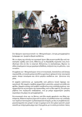 17
Στο δρώμενο πρωταγωνιστούν τα «Μπαμπούγερα», άντρες μεταμφιεσμένοι
ζωόμορφα και ζωσμένοι βαριά κουδούνια.
Με το πέρας της τελετής του αγιασμού έχουν ήδη συγκεντρωθεί έξω από την
εκκλησία ομάδες από αυτά, δίδοντας με τη θορυβώδη παρουσία τους έναν
ιδιαίτερο τόνο σε όλο το σκηνικό. Φεύγοντας το εκκλησίασμα, δέχεται τα
αθώα πειράγματα τους με χαρούμενη διάθεση, επιζητώντας τα μάλιστα, «για
το καλό».
Η αμφίεση των Μπαμπούγερων είναι εντυπωσιακή. Αποτελείται από άσπρη
περισκελίδα, γυναικείομαύροεπενδύτη αμανίκωτο φλοκωτό στην εσωτερική
μεριά, άσπρο πουκάμισο και πέντε μεγάλα κουδούνια που ζώνονται στη
μέση.
Η κεφαλή καλύπτεται με προσωπίδα από μάλλινο λευκό ύφασμα του
αργαλειού. Με κομμάτι προβιάς σχηματίζουν μουστάκι, μακριά γενειάδα και
φρύδια. Κομμάτι επίσης απόπροβιά τοποθετείται στην απόληξη κεράτων που
σχηματίζονται ως συνέχεια της προσωπίδας, από το ίδιο υφαντό. Στο μέτωπο
ράβεται ένα στρόγγυλο καθρεφτάκι, ενώ με ρούχα σχηματίζουν μεγάλη
καμπούρα στη ράχη του μεταμφιεσμένου.
Εντυπωσιακά είναι και τα δόντια, από δύο σειρές φασολιών στη θέση του
στόματος. Κόκκινα σιρίτια γύρω απότα μάτια, τα ρουθούνια και την απόληξη
των κεράτων λειτουργούν ως διακοσμητικό στοιχείο, με όλη τη συμβολική και
μαγική σημασία που μπορεί να έχει το χρώμα αυτό. Στα χέρια κρατούν μικρό
σακούλι με στάχτη μέσα μέχρι πριν λίγα χρόνια, με το οποίο χτυπούσαν όσους
 