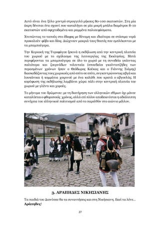 27
Αυτό είναι ένα ξύλο χοντρό στρογγυλό μήκους 80-100 εκατοστών. Στη μία
άκρη δένεται ένα σχοινί που καταλήγει σε μία μικρή μπάλα διαμέτρου 8-10
εκατοστών από σφιχτοδεμένα και ραμμένα παλιουφάσματα.
Χτυπώντας το ταπούς στο έδαφος με δύναμη και ιδιαίτερα σε στάσιμα νερά
προκαλούν φόβο και δέος. Διώχνουν μακριά τους θεατές που εμπλέκονται με
τα μπαμπούγερα.
Την Κυριακή της Τυροφάγου ξεκινά η εκδήλωση από την κεντρική πλατεία
του χωριού με το σχόλασμα της λειτουργίας της Εκκλησίας. Μετά
περιφέρονται τα μπαμπούγερα σε όλο το χωριό με τη συνοδεία γκάιντας
παλιότερα και ζουρνάδων τελευταία (σπουδαίοι γκαϊντατζήδες των
περασμένων χρόνων ήσαν ο Θεόδωρος Κούκας και ο Γιάννης Σιάμης)
διασκεδάζοντας τους χωρικούς απόσπίτι σε σπίτι, συγκεντρώνοντας αβγά και
λουκάνικα ή κομμάτια χοιρινού με ένα καλάθι που κρατά ο αβγουλάς. Η
κορύφωση της εκδήλωσης λαμβάνει χώρα πάλι στην κεντρική πλατεία του
χωριού με γλέντι και χορούς.
Το μήνυμα του δρώμενου: με τη διατήρηση των ελληνικών εθίμων όχι μόνον
καταλύεταιοφθοροποιός χρόνος, αλλά επί πλέον αποδεικνύεται η αδιάλειπτη
συνέχεια του ελληνικού πολιτισμού από το παρελθόν στο αιώνιο μέλλον.
3. ΑΡΑΠΗΔΕΣ ΝΙΚΗΣΙΑΝΗΣ
Τα παιδιά του Διονύσου θα τα συναντήσεις και στη Νικήσιανη. Εκεί τα λένε…
Αράπηδες!
 