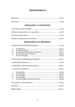 4
ΠΕΡΙΕΧΟΜΕΝΑ
Πρόλογος……………………………………………………………………………………….. σελ. 5
Εισαγωγή………………………………………………………………………………………….σελ.6
ΚΕΦΑΛΑΙΟ Α΄Ο ΔΙΟΝΥΣΟΣ
1.Γέννηση και περιπλανήσεις ………………………………………………................σελ. 8
2.Θεός του Δράματος και του παιχνιδιού……………………………………………σελ.8
3.Η Διονυσιακή λατρεία…………………………………………………………………….σελ.9
4.ΟΔιονυσιακός λατρευτικός κύκλος………………………………………………….σελ.10
ΚΕΦΑΛΑΙΟ Β΄ΤΑ ΔΡΩΜΕΝΑ
1.Μπαμπούγερα (Καλή Βρύση Δράμας)……………………………………………..σελ.13
i. Τα προεόρτια……………………………………………………………………….. σελ.15
ii. Τα Μπαμπούγερα………………………………………………………………….σελ.17
iii. Η ευετηριακή διάσταση του δρωμένου…………………………………….σελ19
iv. Η αναπαράσταση του γάμου…..………………………………………………σελ.20
v. Η τιμή στη μαμή…………………………………………………………………… σελ.22
2.Μπαμπούγερα (Βαμβακόφυτου Σερρών)……………………………………….σελ.23
3. Αράπηδες Νικήσιανης………………………………………………………………… σελ.28
4. Αράπηδες στο Μοναστηράκι Δράμας……………………………………………σελ.33
Α. Τέλεση του δρωμένου………………………………………………………………. σελ.34
i. Οι Αράπηδες………………………………………………………………………… σελ.36
ii. Οι Γκιλίγκες………………………………………………………………………… σελ.39
iii. Οι παππούδες……………………………………………………………………….σελ.4o
iv. Οι τσολιάδες………………………………………………………………………….σελ.42
v. Τσεταμπασήδες και οργανοπαίχτες………………………………………. σελ.44
Β. Σύγκριση των δυο δρωμένων……………………………………………………….σελ.45
Επίλογος………………………………………………………………………………………. σελ.46
Βιβλιογραφία……………………………………………………………………………….. σελ.47
 