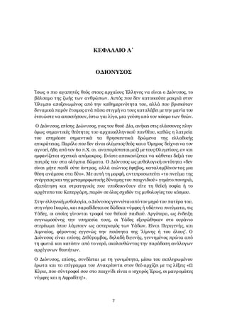 7
ΚΕΦΑΛΑΙΟ Α΄
ΟΔΙΟΝΥΣΟΣ
Ίσως ο πιο αγαπητός θεός στους αρχαίους Έλληνες να είναι ο Διόνυσος, το
βάλσαμο της ζωής των ανθρώπων. Αυτός που δεν κατοικούσε μακριά στον
Όλυμπο αποξενωμένος από την καθημερινότητα του, αλλά που βρισκόταν
δυναμικά παρόν έτοιμος ανά πάσα στιγμή να τους καταλάβει με την μανία του
έτσι ώστε να αποκτήσουν, έστω για λίγο, μια γεύση από τον κόσμο των θεών.
Ο Διόνυσος, επίσης Διώνυσος, γιος του θεού Δία, ανήκει στις ελάσσονες πλην
όμως σημαντικές θεότητες του αρχαιοελληνικού πανθέου, καθώς η λατρεία
του επηρέασε σημαντικά τα θρησκευτικά δρώμενα της ελλαδικής
επικράτειας. Παρόλο που δεν είναι ολύμπιος θεός και ο Όμηρος δείχνει να τον
αγνοεί, ήδη απότον 6ο π.Χ. αι. αναπαρίσταται μαζί με τους Ολυμπίους, αν και
εμφανίζεται σχετικά απόμακρος. Ενίοτε απεικονίζεται να κάθεται δεξιά του
πατρός του στα ολύμπια δώματα. Ο Διόνυσος ως μυθολογική οντότητα «δεν
είναι μήτε παιδί ούτε άντρας, αλλά αιώνιος έφηβος, καταλαμβάνοντας μια
θέση ανάμεσα στα δύο». Με αυτή τη μορφή, αντιπροσωπεύει «το πνεύμα της
ενέργειας και της μεταμορφωτικής δύναμης του παιχνιδιού» γεμάτο πονηριά,
εξαπάτηση και στρατηγικές που υποδεικνύουν είτε τη θεϊκή σοφία ή το
αρχέτυπο του Κατεργάρη, παρόν σε όλες σχεδόν τις μυθολογίες του κόσμου.
Στην ελληνική μυθολογία, οΔιόνυσος γεννιέταιαπότον μηρό του πατέρα του,
στη νήσο Ικαρία, και παραδίδεται σε δώδεκα νύμφες ή υδάτινα πνεύματα, τις
Υάδες, οι οποίες γίνονται τροφοί του θεϊκού παιδιού. Αργότερα, ως ένδειξη
ευγνωμοσύνης την υπηρεσία τους, οι Υάδες εξυψώθηκαν στο ουράνιο
στερέωμα όπου λάμπουν ως αστερισμός των Υάδων. Είναι Πυριγενής, και
Λιμναίος, φέροντας εγγενώς την ποιότητα της 'λίμνης ή του έλους'. Ο
Διόνυσος είναι επίσης Διθύραμβος, δηλαδή διγενής, γεννημένος πρώτα από
τη φωτιά και κατόπιν από το νερό, ακολουθώντας την παράδοση ανάλογων
αρχέγονων θεοτήτων.
Ο Διόνυσος, επίσης, συνδέεται με τη γονιμότητα, μέσω του εκπληρωμένου
έρωτα και το επίγραμμα του Ανακρέοντα στον θεό αρχίζει με τις λέξεις «Ω
Κύριε, που σύντροφοί σου στο παιχνίδι είναι ο ισχυρός Έρως, οι μαυρομάτες
νύμφες και η Αφροδίτη!».
 