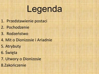 Legenda
1. Przedstawienie postaci
2. Pochodzenie
3. Rodzeostwo
4. Mit o Dionizosie i Ariadnie
5. Atrybuty
6. Święta
7. Utwory o Dionizosie
8.Zakooczenie
 