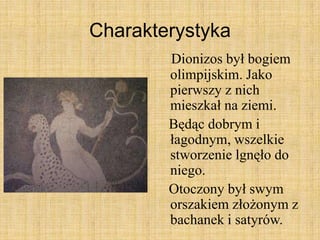 Charakterystyka
Dionizos był bogiem
olimpijskim. Jako
pierwszy z nich
mieszkał na ziemi.
Będąc dobrym i
łagodnym, wszelkie
stworzenie lgnęło do
niego.
Otoczony był swym
orszakiem złożonym z
bachanek i satyrów.
 