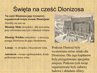Święta na cześć Dionizosa
Na cześć Dionizosa jego wyznawcy
organizowali święta zwanie Dionizjami
Dzieliły się one na:
Dionizje Małe (wiejskie) - dla uczczenia
pory otwierania naczyń z młodym winem.
Dionizje Wielkie (miejskie) - z procesją
posągu Dionizosa do gaju Akademosa.
Lenaje - w związku z tłoczeniem wina.
Antesterie - święto ogólnojońskie, kiedy
próbowano nowe wino.
Podczas Dionizji były
wystawiane różne sztuki dla
Dionizosa. Dla jego kapłanów
były przygotowane specjalne
miejsca. Podczas tych świąt
organizowane były zabawy
ludowe i składano ofiary.
 