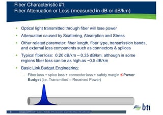 Company  Confidential  BTI  Systems.  Distribution  of  this  document  is  not  permitted  without  written  authorization.    5
§ Optical  light  transmitted  through  fiber  will  lose  power
§ Attenuation  caused  by  Scattering,  Absorption  and  Stress
§ Other  related  parameter:  fiber  length,  fiber  type,  transmission  bands,  
and  external  loss  components  such  as  connectors  &  splices
§ Typical  fiber  loss:    0.20  dB/km  – 0.35  dB/km,  although  in  some  
regions  fiber  loss  can  be  as  high  as  ~0.5  dB/km
§ Basic  Link  Budget  Engineering:
– Fiber  loss +  spice  loss  +  connector  loss  +  safety  margin  ≤ Power  
Budget (i.e.  Transmitted  – Received  Power)
Fiber  Characteristic  #1:
Fiber  Attenuation  or  Loss  (measured  in  dB  or  dB/km)
 