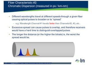 Company  Confidential  BTI  Systems.  Distribution  of  this  document  is  not  permitted  without  written  authorization.    7
§ Different  wavelengths  travel  at  different  speeds  through  a  given  fiber  
causing  optical  pulses  to  broaden  or  to  “spread”
– e.g.  Wavelength  Channel  #1  travels  faster  than  Channels  #2,  #3,  etc..  
§ Excessive  spread  can  cause  pulses  to  overlap,  and  therefore  receivers  
would  have  a  hard  time  to  distinguish  overlapped  pulses
§ The  longer  the  distance  (or  the  higher  the  bitrate)  is,  the  worst  the  
spread  would  be.
Fiber  Characteristic  #2:
Chromatic  Dispersion  (measured  in  ps /  km-­nm)
 