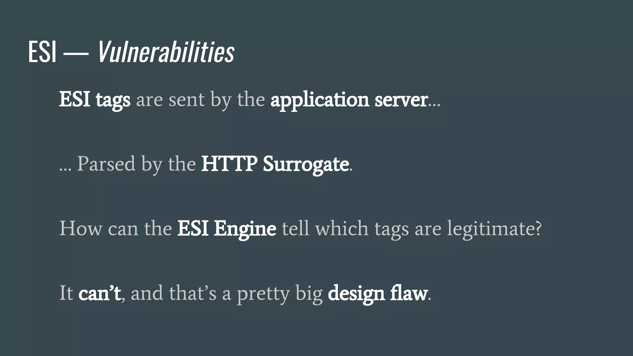 ESI — Vulnerabilities
ESI tags are sent by the application server…
… Parsed by the HTTP Surrogate.
How can the ESI Engine tell which tags are legitimate?
It can’t, and that’s a pretty big design flaw.
 