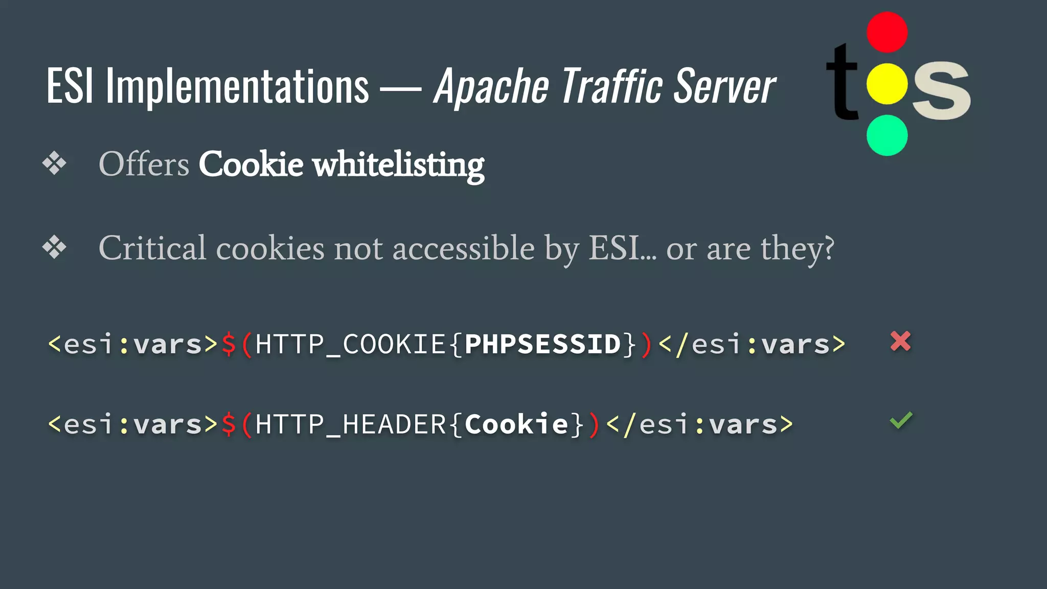 ESI Implementations — Apache Traffic Server
❖ Offers Cookie whitelisting
❖ Critical cookies not accessible by ESI... or are they?
<esi:vars>$(HTTP_COOKIE{PHPSESSID})</esi:vars> ❌
<esi:vars>$(HTTP_HEADER{Cookie})</esi:vars> ✅
 