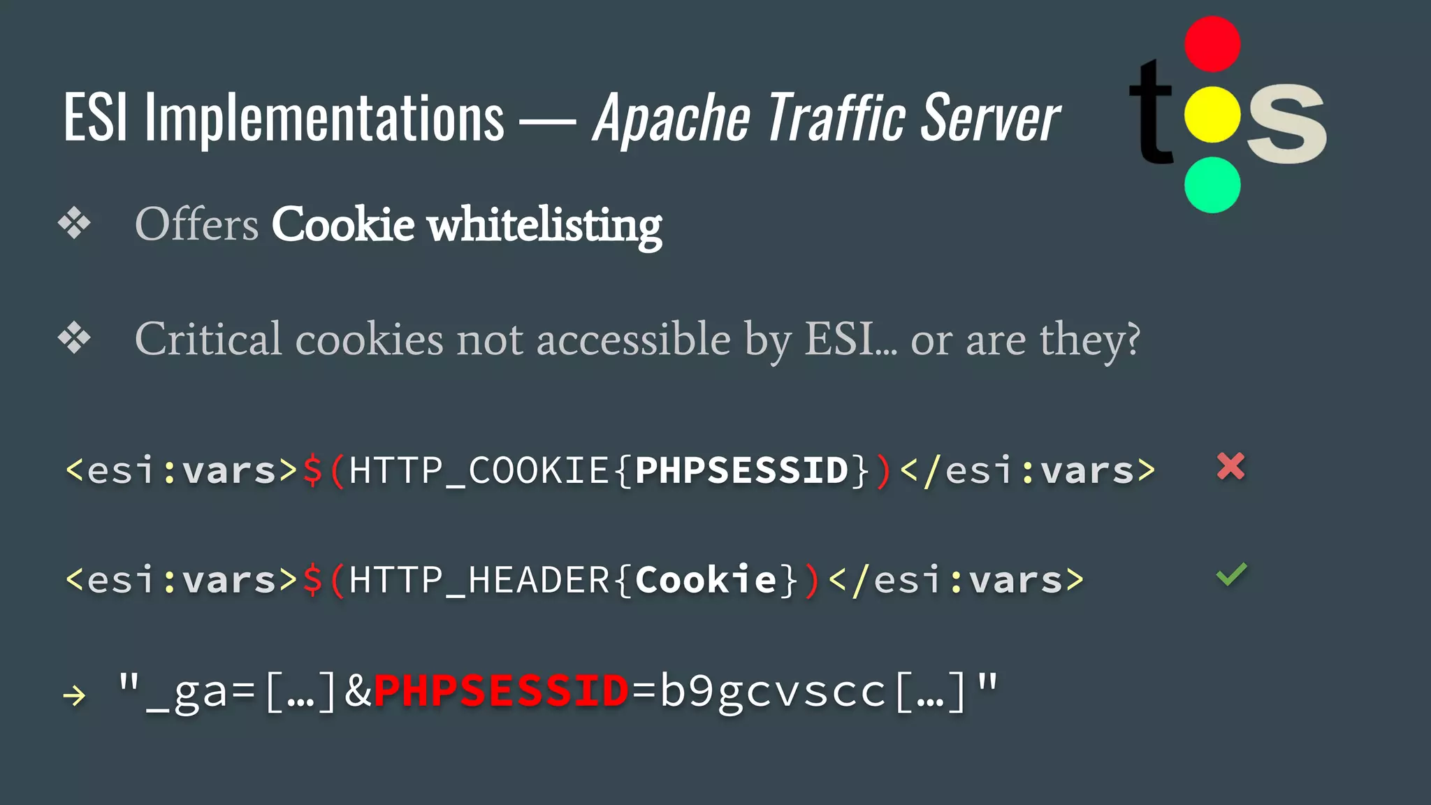ESI Implementations — Apache Traffic Server
❖ Offers Cookie whitelisting
❖ Critical cookies not accessible by ESI... or are they?
<esi:vars>$(HTTP_COOKIE{PHPSESSID})</esi:vars> ❌
<esi:vars>$(HTTP_HEADER{Cookie})</esi:vars> ✅
→ "_ga=[…]&PHPSESSID=b9gcvscc[…]"
 