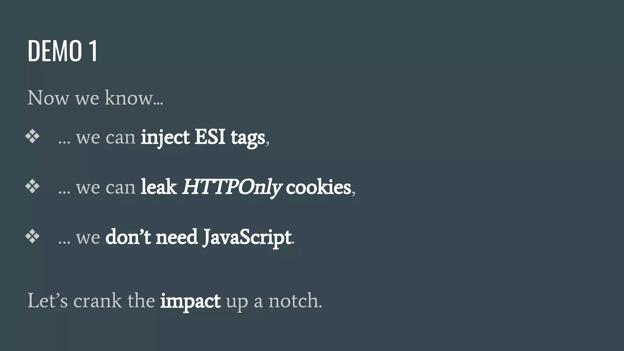 DEMO 1
Now we know...
❖ … we can inject ESI tags,
❖ … we can leak HTTPOnly cookies,
❖ … we don’t need JavaScript.
Let’s crank the impact up a notch.
 