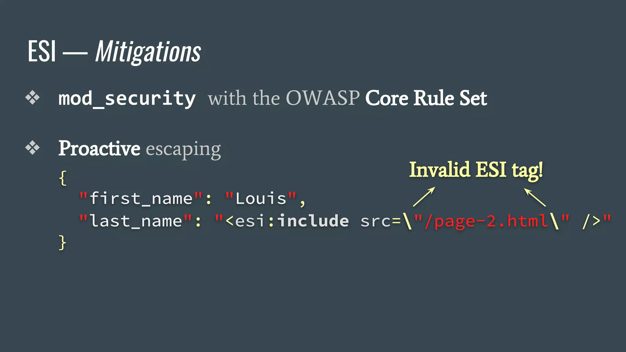 ESI — Mitigations
❖ mod_security with the OWASP Core Rule Set
❖ Proactive escaping
{
"first_name": "Louis",
"last_name": "<esi:include src="/page-2.html" />"
}
Invalid ESI tag!
 
