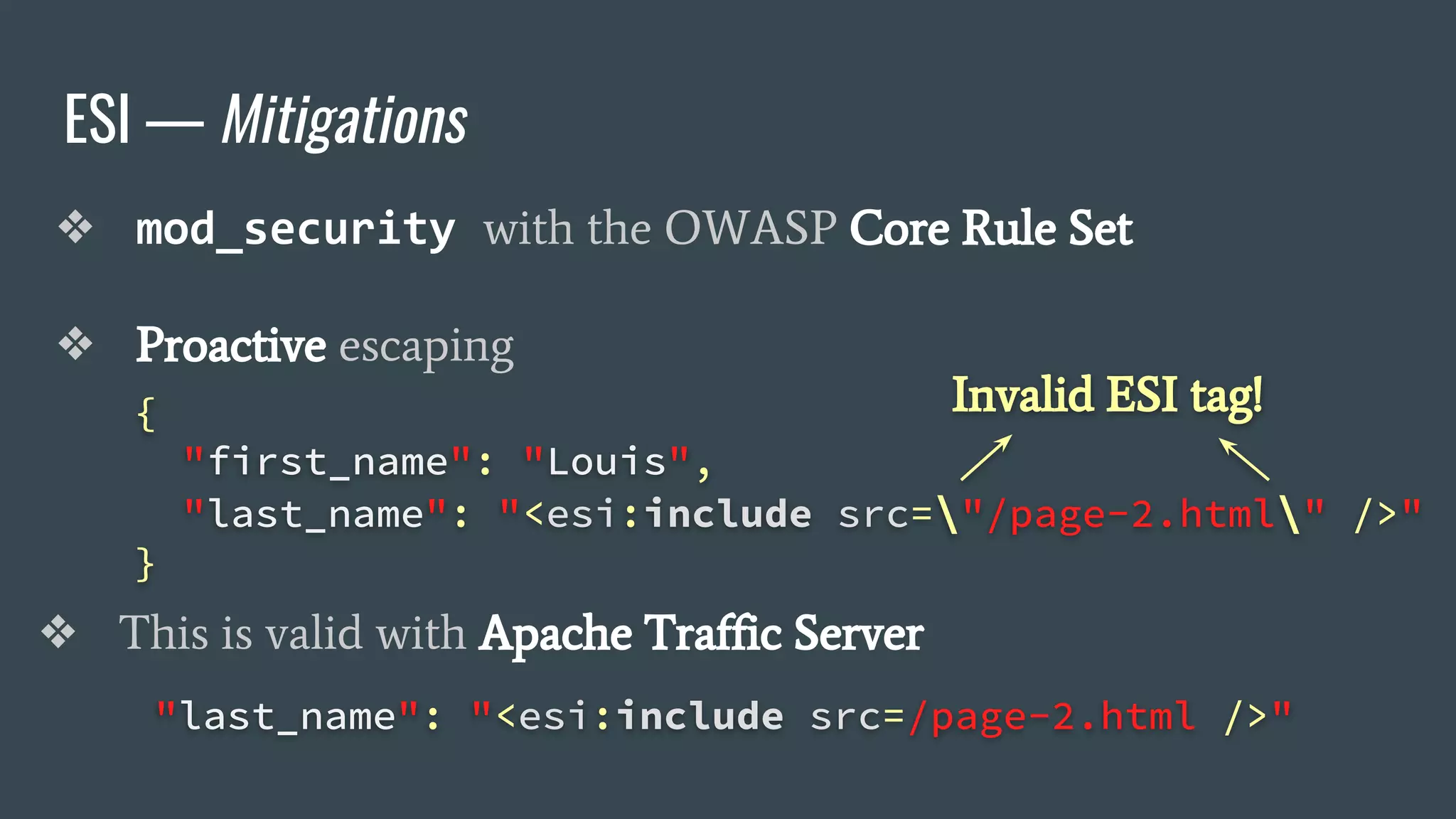 ESI — Mitigations
❖ mod_security with the OWASP Core Rule Set
❖ Proactive escaping
{
"first_name": "Louis",
"last_name": "<esi:include src="/page-2.html" />"
}
"last_name": "<esi:include src=/page-2.html />"
❖ This is valid with Apache Traffic Server
Invalid ESI tag!
 