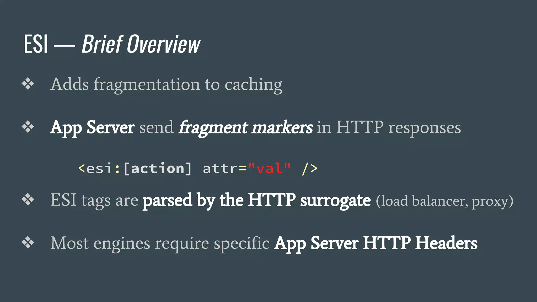 ESI — Brief Overview
❖ Adds fragmentation to caching
❖ App Server send fragment markers in HTTP responses
<esi:[action] attr="val" />
❖ ESI tags are parsed by the HTTP surrogate (load balancer, proxy)
❖ Most engines require specific App Server HTTP Headers
 