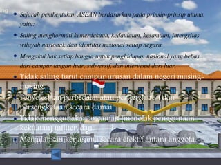  Sejarah pembentukan ASEAN berdasarkan pada prinsip-prinsip utama,
yaitu:
 Saling menghormati kemerdekaan, kedaulatan, kesamaan, intergritas
wilayah nasional, dan identitas nasional setiap negara.
 Mengakui hak setiap bangsa untuk penghidupan nasional yang bebas
dari campur tangan luar, subversif, dan intervensi dari luar.
 Tidak saling turut campur urusan dalam negeri masing-
masing.
 Penyelesaian perbedaan atau pertengkaran dan
persengketaan secara damai.
 Tidak menggunakan ancaman (menolak penggunaan
kekuatan) militer, dan
 Menjalankan kerjasama secara efektif antara anggota.
 