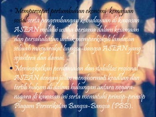  Mempercepat pertumbuhan ekonomi, kemajuan
sosial serta pengembangan kebudayaan di kawasan
ASEAN melalui usaha bersama dalam kesamaan
dan persahabatan untuk memperkokoh landasan
sebuah masyarakat bangsa-bangsa ASEAN yang
sejahtera dan damai.
 Meningkatkan perdamaian dan stabilitas regional
ASEAN dengan jalan menghormati keadilan dan
tertib hukum di dalam hubungan antara negara-
negara di kawasan ini serta mematuhi prinsip-prinsip
Piagam Perserikatan Bangsa-Bangsa (PBB).
 