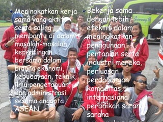  Meningkatkan kerja
sama yang aktif
serta saling
membantu di dalam
masalah-masalah
kepentingan
bersama dalam
bidang ekonomi,
kebudayaan, teknik,
ilmu pengetahuan,
dan administrasi
sesama anggota
ASEAN.
Bekerja sama
dengan lebih
efektif dalam
meningkatkan
penggunaan
pertanian serta
industri mereka,
perluasan
perdagangan
komoditas
internasional,
perbaikan sarana-
sarana
 