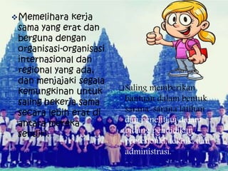Memelihara kerja
sama yang erat dan
berguna dengan
organisasi-organisasi
internasional dan
regional yang ada,
dan menjajaki segala
kemungkinan untuk
saling bekerja sama
secara lebih erat di
antara mereka
sendiri.
Saling memberikan
bantuan dalam bentuk
sarana-sarana latihan
dan penelitian dalam
bidang pendidikan,
profesional, teknik, dan
administrasi.
 