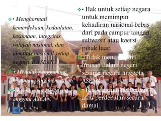  • Menghormati
kemerdekaan, kedaulatan,
kesamaan, integritas
wilayah nasional, dan
identitas nasional setiap
negara di ASEAN.
• Menolak penggunaan
kekuatan yang mematikan.
• Kerja sama efektif antara
anggota ASEAN.
• Hak untuk setiap negara
untuk memimpin
kehadiran nasional bebas
dari pada campur tangan,
subversif atau koersi
pihak luar.
• Tidak mencampuri
urusan dalam negeri
sesama negara anggota
ASEAN.
• Penyelesaian perbedaan
atau perdebatan secara
damai.
 