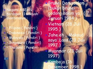  Negara ASEAN
terdapat 11 wilayah
diantaranya :
 • Filipina ( Pendiri )
 • Indonesia ( Pendiri )
 • Malaysia ( Pendiri )
 • Singapura ( Pendiri)
 • Thailand ( Pendiri )
 Brunei Darussalam
{bukan brunei
godong salam ya.} ( 7
Januari 1984 )
 Vietnam (28 Juli
1995 )
 Jahe eh .. Maksud
saya Laos (23 Juli
1997 )
 Myanmar (23 Juli
1997)
 Kamboja (16
Desember 1998 )
 