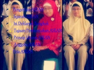 1 . Pengertian ASEAN
2 . Sejarah ASEAN
3 . Isi Deklarasi Bangkok
4 . Tujuan Pembentukan ASEAN
5 . Prinsip Utama ASEAN
6 . Anggota ASEAN
7. Peta ASEAN
 