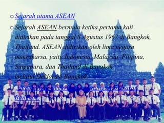 oSejarah utama ASEAN
oSejarah ASEAN bermula ketika pertama kali
didirikan pada tanggal 8 Agustus 1967 di Bangkok,
Thailand. ASEAN didirikan oleh lima negara
pemrakarsa, yaitu Indonesia, Malaysia, Filipina,
Singapura, dan Thailand di Bangkok
melalui Deklarasi Bangkok.
o Menteri luar negeri penandatangan Deklarasi
Bangkok.
 