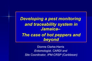 Developing a pest monitoring  and traceability system in Jamaica–  The case of hot peppers and beyond Dionne Clarke-Harris  Entomologist, CARDI and  Site Coordinator, IPM-CRSP (Caribbean) 