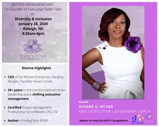 DIONNE G. MCGEE
CEO | EXECUTIVE LEADERSHIP COACH
Spoky
Halloween
Party
Register at: http://bit.ly/ETT-ChangeMakers
Join the conversation with
Co-Founder of Executive Table Talks
on 
Diversity & Inclusion
January 28, 2020
Raleigh, NC
8:30am-4pm
Dionne Highlights
CEO of DG McGee Enterprises, Banging
Bangles, Paradise Haven Condo
20+ years in the transformational senior
leadership space shifting executive
management
Certified Project Management
Professional, ScrumMaster, ITIL-CSI
Author - Finding Your ROAR
 