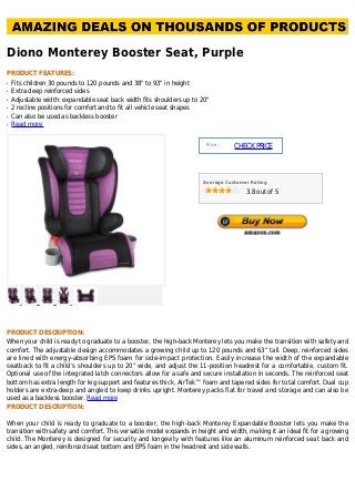 Diono Monterey Booster Seat, Purple
PRODUCT FEATURES:
Fits children 30 pounds to 120 pounds and 38" to 93" in heightq
Extra deep reinforced sidesq
Adjustable width: expandable seat back width fits shoulders up to 20"q
2 recline positions for comfort and to fit all vehicle seat shapesq
Can also be used as backless boosterq
Read moreq
Price :
CHECKPRICE
Average Customer Rating
3.8 out of 5
PRODUCT DESCRIPTION:
When your child is ready to graduate to a booster, the high-back Monterey lets you make the transition with safety and
comfort. The adjustable design accommodates a growing child up to 120 pounds and 63” tall. Deep, reinforced sides
are lined with energy-absorbing EPS foam for side-impact protection. Easily increase the width of the expandable
seatback to fit a child’s shoulders up to 20” wide, and adjust the 11-position headrest for a comfortable, custom fit.
Optional use of the integrated latch connectors allow for a safe and secure installation in seconds. The reinforced seat
bottom has extra length for leg support and features thick, AirTek™ foam and tapered sides for total comfort. Dual cup
holders are extra-deep and angled to keep drinks upright. Monterey packs flat for travel and storage and can also be
used as a backless booster. Read more
PRODUCT DESCRIPTION:
When your child is ready to graduate to a booster, the high-back Monterey Expandable Booster lets you make the
transition with safety and comfort. This versatile model expands in height and width, making it an ideal fit for a growing
child. The Monterey is designed for security and longevity with features like an aluminum reinforced seat back and
sides, an angled, reinforced seat bottom and EPS foam in the headrest and side walls.
 