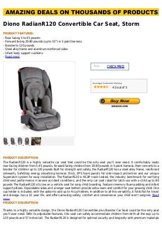 Diono RadianR120 Convertible Car Seat, Storm
PRODUCT FEATURES:
Rear facing 5 to 45 poundsq
Forward facing 20-80 pounds (up to 53") in 5 point harnessq
Booster to 120 poundsq
Steel alloy frame and aluminum reinforced sidesq
Infant body support cushionsq
Read moreq
Price :
CHECKPRICE
Average Customer Rating
4.5 out of 5
PRODUCT DESCRIPTION:
The RadianR120 is a highly versatile car seat that could be the only seat you’ll ever need. It comfortably seats
rear-facing children from 5-45 pounds, forward-facing children from 20-80 pounds in 5-point harness, then converts to a
booster for children up to 120 pounds Built for strength and safety, the RadianR120 has a steel alloy frame, reinforced
sidewalls, SafeStop energy absorbing harness, thick, EPS foam panels for side impact protection and our unique
Superlatch system for easy installation. The RadianR120 is NCAP crash tested, the industry benchmark for verifying
child seat performance in severe accident conditions, and the only car seat rated for latch use with a child up to 80
pounds The RadianR120 sits low on a vehicle seat for easy child boarding, features memory foam padding and infant
support pillows. Expandable sides and a longer seat bottom provide extra room and comfort for your growing child. One
cup holder is included, with the option to add up to 4 cup holders. In addition to all this versatility, it folds flat for travel
and storage, has a 10 year life, and offers amazing safety, comfort and convenience your child won’t outgrow. Read
more
PRODUCT DESCRIPTION:
Thanks to a highly versatile design, the Diono RadianR120 Convertible plus Booster Car Seat could be the only seat
you'll ever need. With its adjustable features, this seat can safely accommodate children from birth all the way up to
120 pounds and 57 inches tall. The RadianR120 is designed for optimal security and longevity with premium materials
 