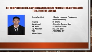 UJI KOMPETENSI FR.IA.04 PENJELASAN SINGKAT PROYEK TERKAIT/KEGIATAN
TERSTRUKTUR LAINNYA
Skema Sertifikat : Manajer Lapangan Pelaksanaan
Pekerjaan Gedung
Jenjang : 6 (Enam)
Nama Asesi : Dionisius Sumarni Nipu
NIK Asesi : 5303241003010001
Tgl. Asesmen : 03 April 2024
TUK : TUK P3SM DIY
Nama Asesor :
PAS FOTO
 